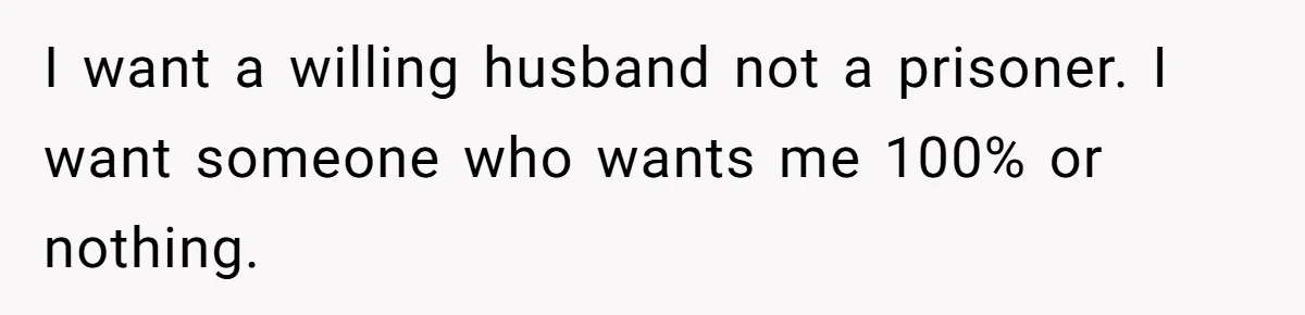 Wife Discovers Husband Close Bond With Flirty Young Work Wifey, Yet Refuses To Intervene At All I want a willing husband not a prisoner. I want someone who wants me 100% or nothing.