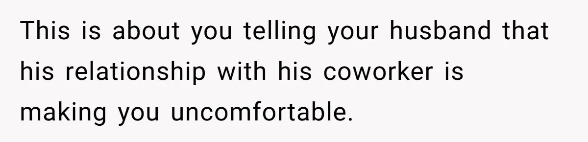 Wife Discovers Husband Close Bond With Flirty Young Work Wifey, Yet Refuses To Intervene At All This is about you telling your husband that his relationship with his coworker is making you uncomfortable.