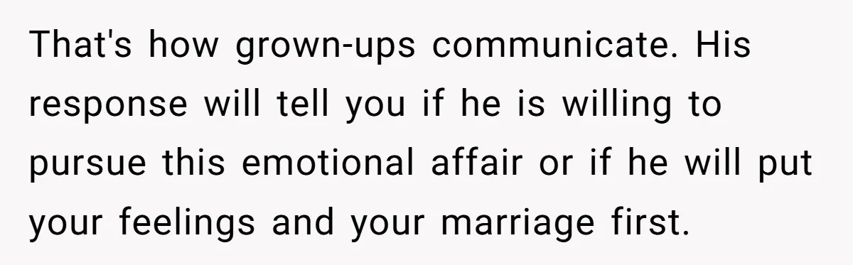 Wife Discovers Husband Close Bond With Flirty Young Work Wifey, Yet Refuses To Intervene At All That's how grown-ups communicate. His response will tell you if he is willing to pursue this emotional affair or if he will put your feelings and your marriage first.