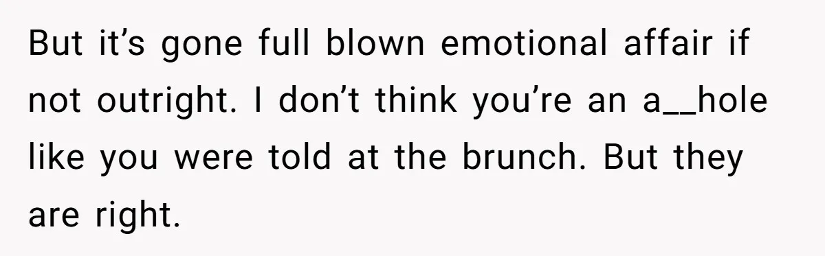 Wife Discovers Husband Close Bond With Flirty Young Work Wifey, Yet Refuses To Intervene At All But it’s gone full blown emotional affair if not outright. I don’t think you’re an a__hole like you were told at the brunch. But they are right.