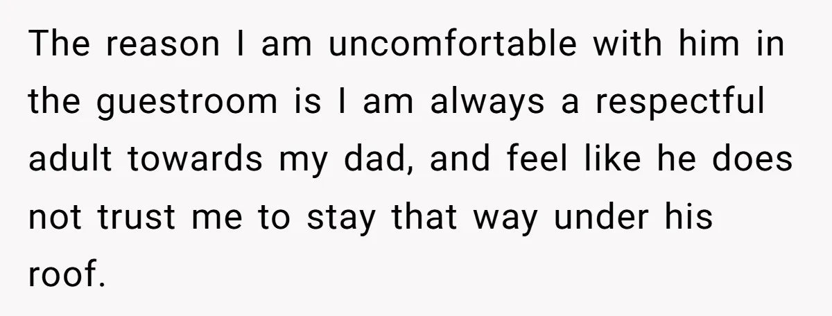 She Chose a 3AM Drive Over Sleeping Separately From Her Boyfriend at Her Parents’ House, and Her Dad Took It Personally The reason I am uncomfortable with him in the guestroom is I am always a respectful adult towards my dad, and feel like he does not trust me to stay...