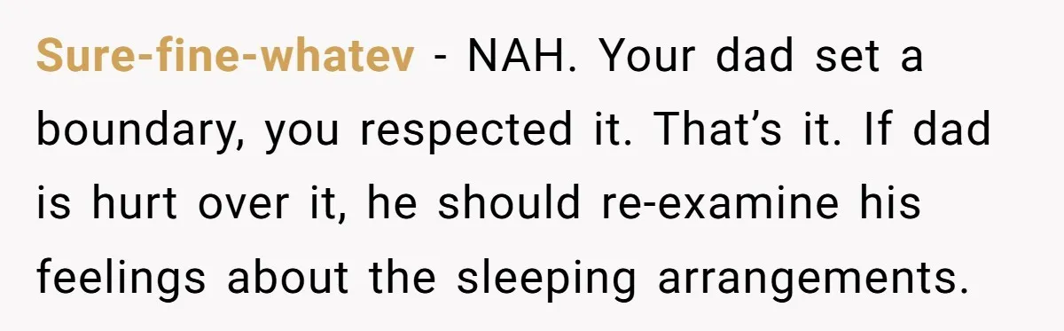 She Chose a 3AM Drive Over Sleeping Separately From Her Boyfriend at Her Parents’ House, and Her Dad Took It Personally Sure-fine-whatev − NAH. Your dad set a boundary, you respected it. That’s it. If dad is hurt over it, he should re-examine his feelings about the sleeping arrangements.