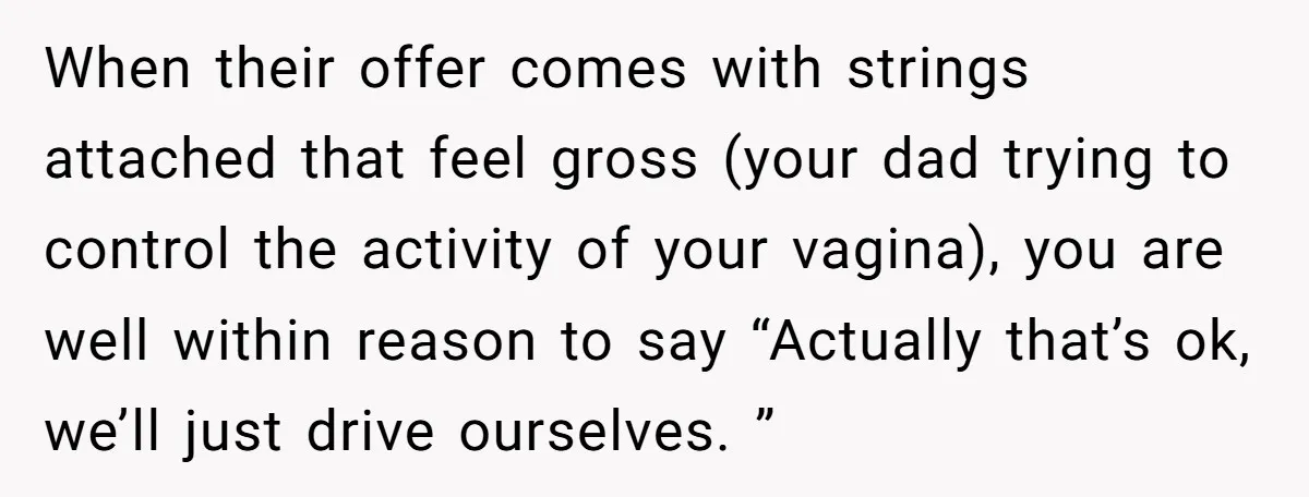 She Chose a 3AM Drive Over Sleeping Separately From Her Boyfriend at Her Parents’ House, and Her Dad Took It Personally When their offer comes with strings attached that feel gross (your dad trying to control the activity of your vagina), you are well within reason to say “Actually that’s ok,...