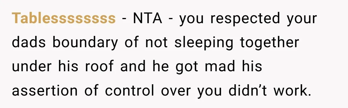 She Chose a 3AM Drive Over Sleeping Separately From Her Boyfriend at Her Parents’ House, and Her Dad Took It Personally Tablessssssss − NTA - you respected your dads boundary of not sleeping together under his roof and he got mad his assertion of control over you didn’t work.