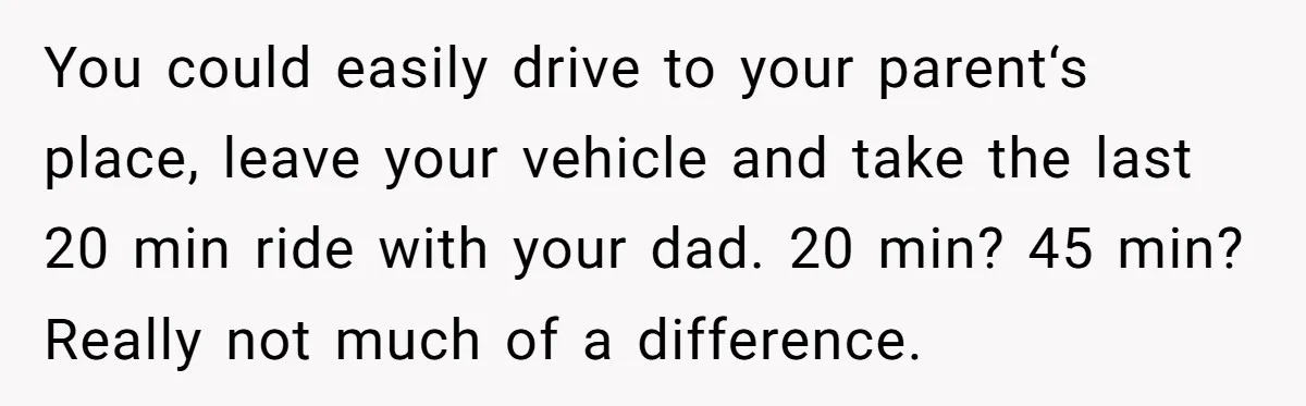 She Chose a 3AM Drive Over Sleeping Separately From Her Boyfriend at Her Parents’ House, and Her Dad Took It Personally You could easily drive to your parent‘s place, leave your vehicle and take the last 20 min ride with your dad. 20 min? 45 min? Really not much of a...