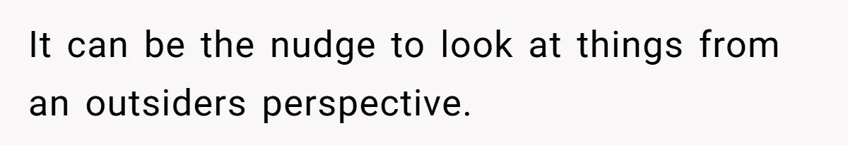 It can be the nudge to look at things from an outsiders perspective.