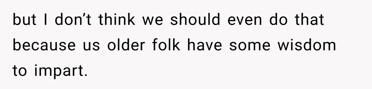 but I don’t think we should even do that because us older folk have some wisdom to impart.