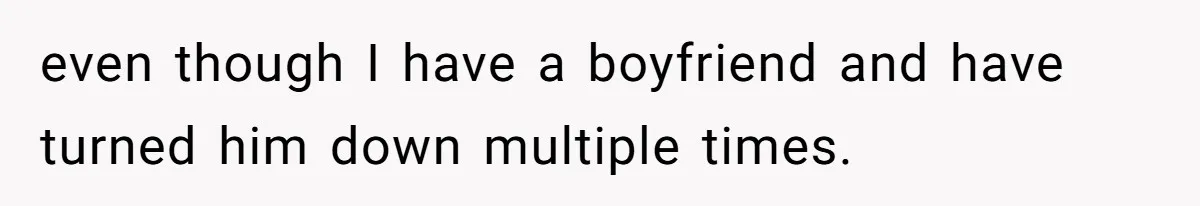 even though I have a boyfriend and have turned him down multiple times.
