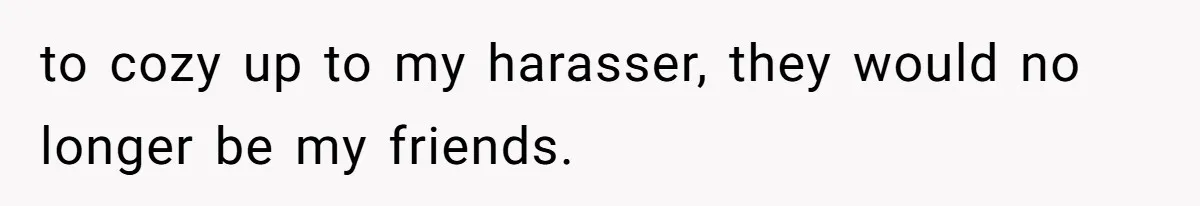 to cozy up to my harasser, they would no longer be my friends.