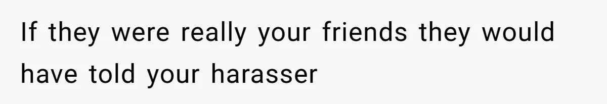 If they were really your friends they would have told your harasser