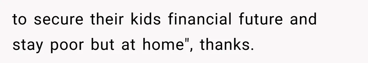 to secure their kids financial future and stay poor but at home", thanks.