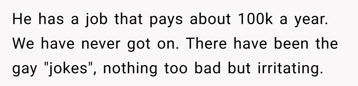 They Demanded Family Pay for Their Son’s Treatment While Keeping Luxury Vacations and a Debt-Free House He has a job that pays about 100k a year. We have never got on. There have been the gay "jokes", nothing too bad but irritating.