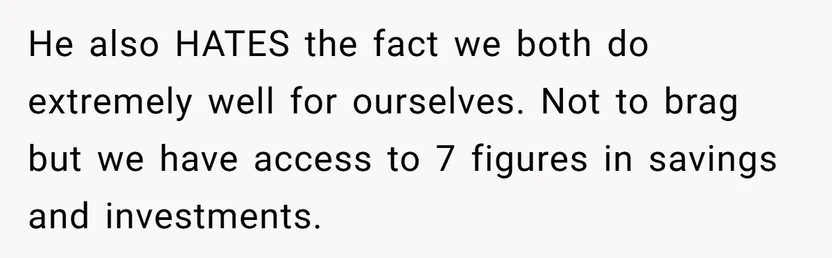 They Demanded Family Pay for Their Son’s Treatment While Keeping Luxury Vacations and a Debt-Free House He also HATES the fact we both do extremely well for ourselves. Not to brag but we have access to 7 figures in savings and investments.