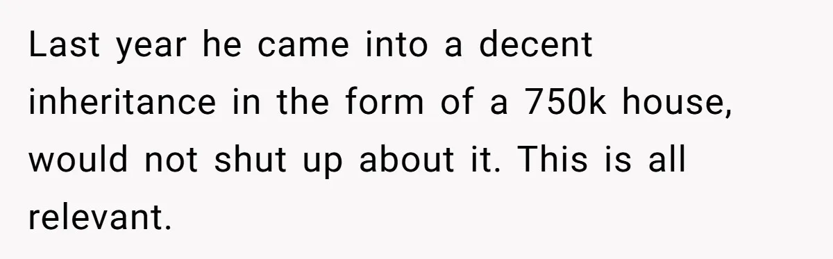 They Demanded Family Pay for Their Son’s Treatment While Keeping Luxury Vacations and a Debt-Free House Last year he came into a decent inheritance in the form of a 750k house, would not shut up about it. This is all relevant.