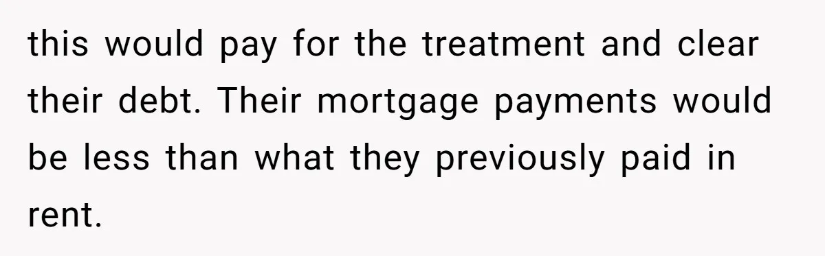 They Demanded Family Pay for Their Son’s Treatment While Keeping Luxury Vacations and a Debt-Free House this would pay for the treatment and clear their debt. Their mortgage payments would be less than what they previously paid in rent.