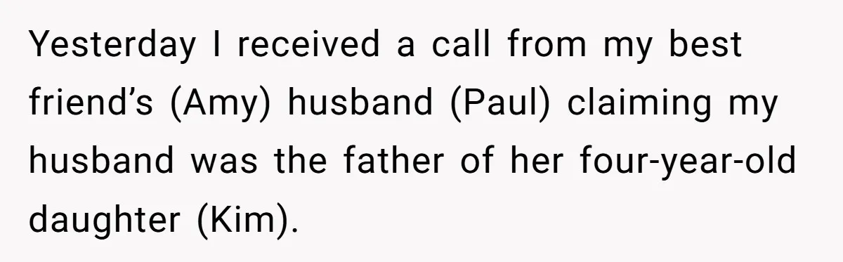 Woman Finds Out Her Husband May Have Fathered Her Best Friend’s Child While She’s Pregnant Yesterday I received a call from my best friend’s (Amy) husband (Paul) claiming my husband was the father of her four-year-old daughter (Kim).