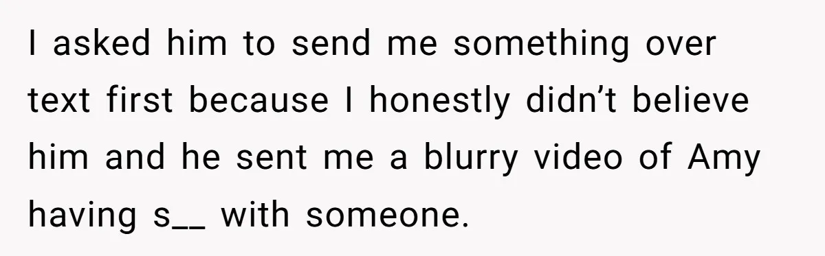 Woman Finds Out Her Husband May Have Fathered Her Best Friend’s Child While She’s Pregnant I asked him to send me something over text first because I honestly didn’t believe him and he sent me a blurry video of Amy having s__ with someone.