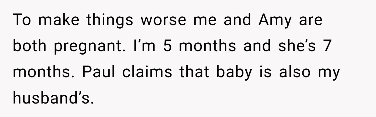 Woman Finds Out Her Husband May Have Fathered Her Best Friend’s Child While She’s Pregnant To make things worse me and Amy are both pregnant. I’m 5 months and she’s 7 months. Paul claims that baby is also my husband’s.