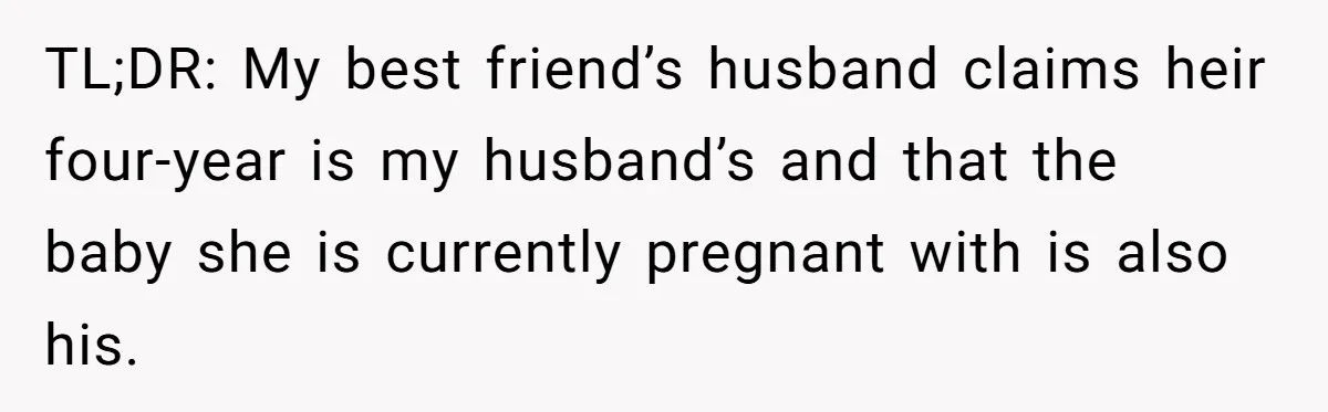 Woman Finds Out Her Husband May Have Fathered Her Best Friend’s Child While She’s Pregnant TL;DR: My best friend’s husband claims heir four-year is my husband’s and that the baby she is currently pregnant with is also his.