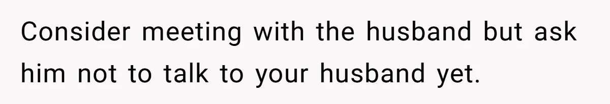 Woman Finds Out Her Husband May Have Fathered Her Best Friend’s Child While She’s Pregnant Consider meeting with the husband but ask him not to talk to your husband yet.