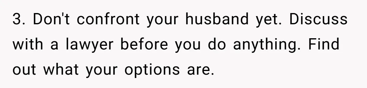 Woman Finds Out Her Husband May Have Fathered Her Best Friend’s Child While She’s Pregnant 3. Don't confront your husband yet. Discuss with a lawyer before you do anything. Find out what your options are.
