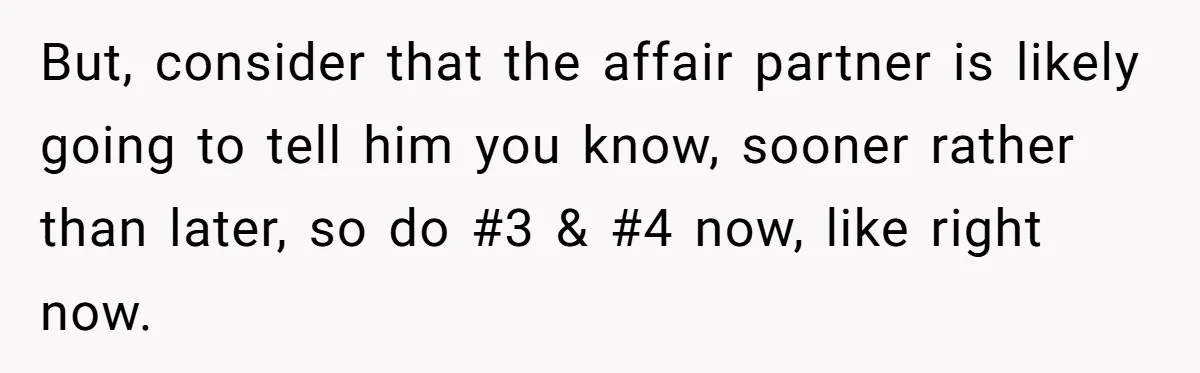 Woman Finds Out Her Husband May Have Fathered Her Best Friend’s Child While She’s Pregnant But, consider that the affair partner is likely going to tell him you know, sooner rather than later, so do #3 & #4 now, like right now.