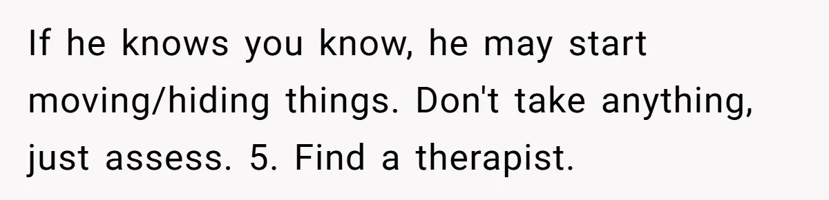 Woman Finds Out Her Husband May Have Fathered Her Best Friend’s Child While She’s Pregnant If he knows you know, he may start moving/hiding things. Don't take anything, just assess. 5. Find a therapist.