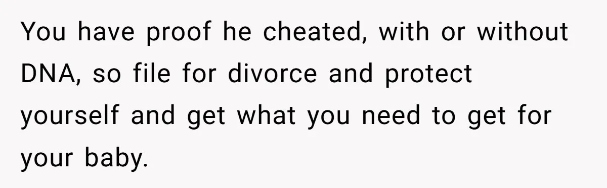 Woman Finds Out Her Husband May Have Fathered Her Best Friend’s Child While She’s Pregnant You have proof he cheated, with or without DNA, so file for divorce and protect yourself and get what you need to get for your baby.
