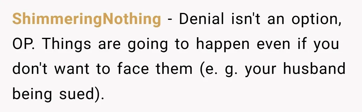 Woman Finds Out Her Husband May Have Fathered Her Best Friend’s Child While She’s Pregnant ShimmeringNothing − Denial isn't an option, OP. Things are going to happen even if you don't want to face them (e. g. your husband being sued).