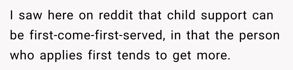 Woman Finds Out Her Husband May Have Fathered Her Best Friend’s Child While She’s Pregnant I saw here on reddit that child support can be first-come-first-served, in that the person who applies first tends to get more.