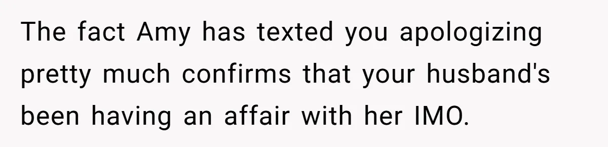 Woman Finds Out Her Husband May Have Fathered Her Best Friend’s Child While She’s Pregnant The fact Amy has texted you apologizing pretty much confirms that your husband's been having an affair with her IMO.