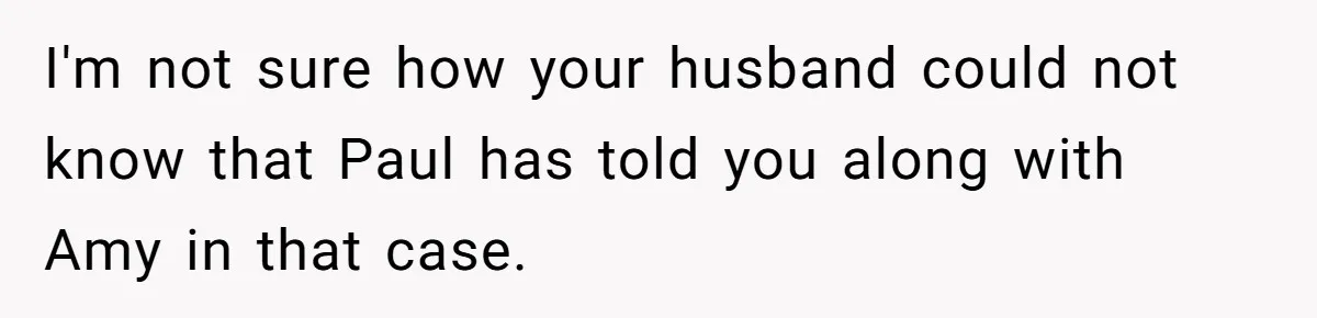 Woman Finds Out Her Husband May Have Fathered Her Best Friend’s Child While She’s Pregnant I'm not sure how your husband could not know that Paul has told you along with Amy in that case.