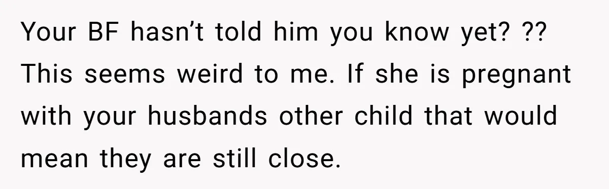 Woman Finds Out Her Husband May Have Fathered Her Best Friend’s Child While She’s Pregnant Your BF hasn’t told him you know yet? ?? This seems weird to me. If she is pregnant with your husbands other child that would mean they are still close.