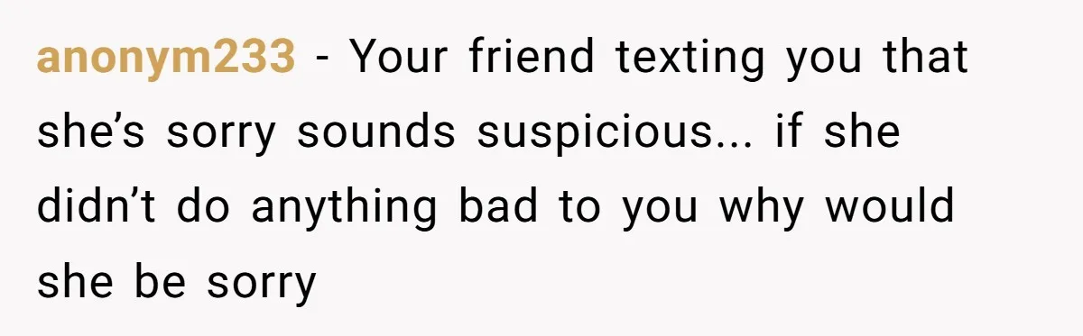 Woman Finds Out Her Husband May Have Fathered Her Best Friend’s Child While She’s Pregnant anonym233 − Your friend texting you that she’s sorry sounds suspicious... if she didn’t do anything bad to you why would she be sorry