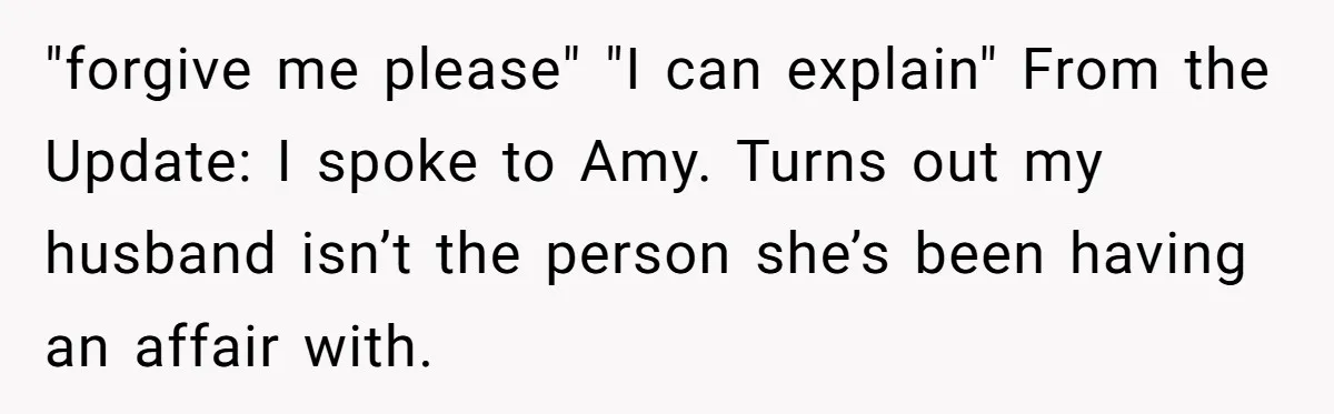 Woman Finds Out Her Husband May Have Fathered Her Best Friend’s Child While She’s Pregnant "forgive me please" "I can explain" From the Update: I spoke to Amy. Turns out my husband isn’t the person she’s been having an affair with.