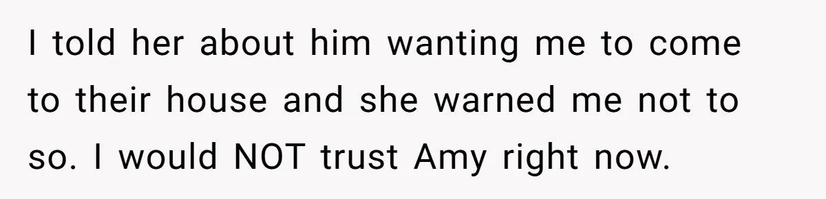 Woman Finds Out Her Husband May Have Fathered Her Best Friend’s Child While She’s Pregnant I told her about him wanting me to come to their house and she warned me not to so. I would NOT trust Amy right now.