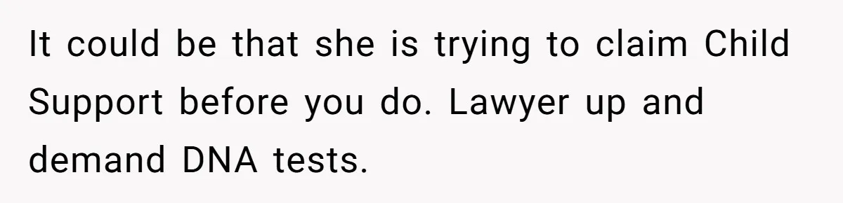 Woman Finds Out Her Husband May Have Fathered Her Best Friend’s Child While She’s Pregnant It could be that she is trying to claim Child Support before you do. Lawyer up and demand DNA tests.