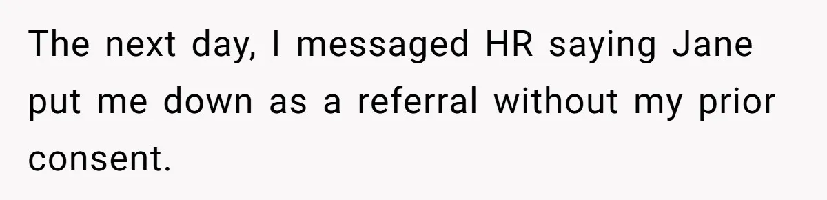 She Put Him Down as a Job Referral Without Asking, So He Quietly Removed His Name The next day, I messaged HR saying Jane put me down as a referral without my prior consent.