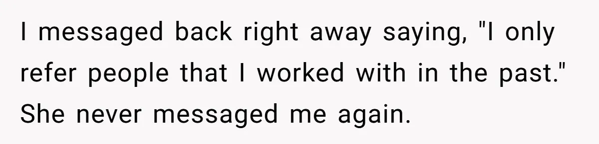 She Put Him Down as a Job Referral Without Asking, So He Quietly Removed His Name I messaged back right away saying, "I only refer people that I worked with in the past." She never messaged me again.