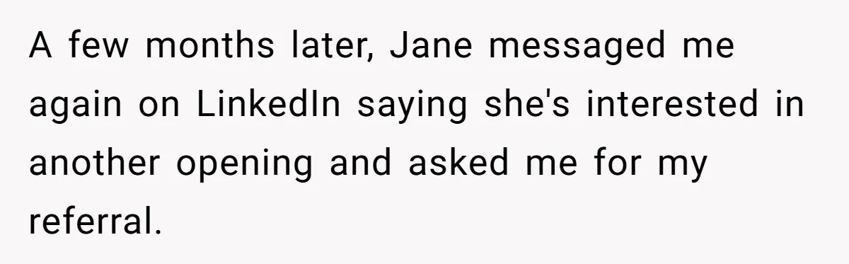 She Put Him Down as a Job Referral Without Asking, So He Quietly Removed His Name A few months later, Jane messaged me again on LinkedIn saying she's interested in another opening and asked me for my referral.