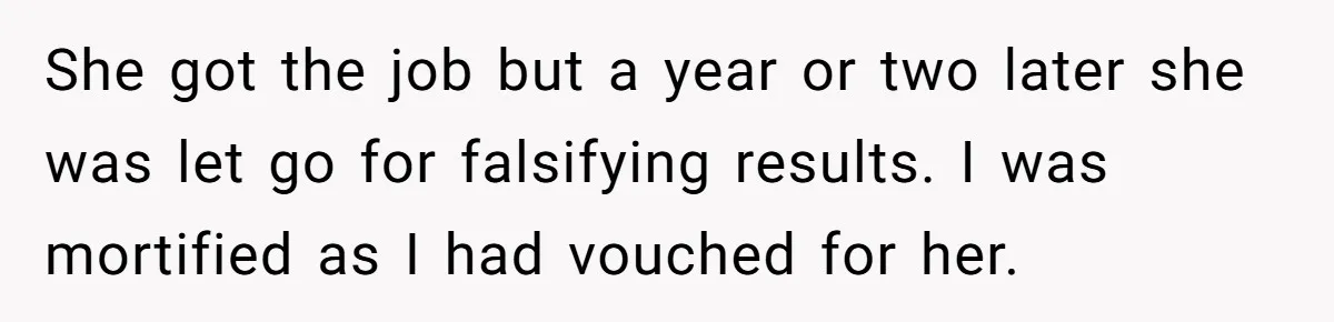 She Put Him Down as a Job Referral Without Asking, So He Quietly Removed His Name She got the job but a year or two later she was let go for falsifying results. I was mortified as I had vouched for her.