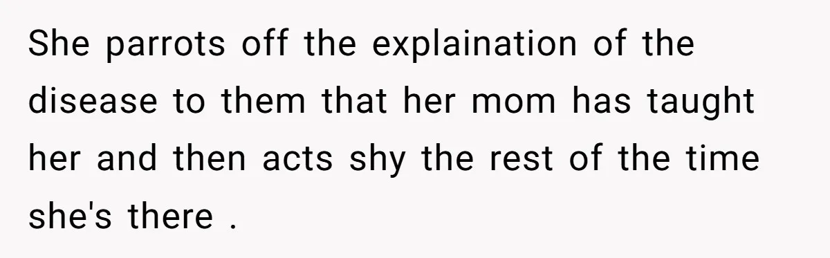 Father Feels Torn After Wife Refuses To Let Daughter Wear Wig For Alopecia She parrots off the explaination of the disease to them that her mom has taught her and then acts shy the rest of the time she's there .