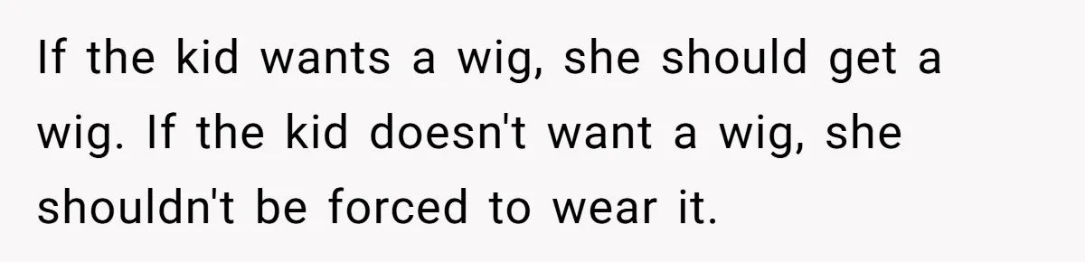 Father Feels Torn After Wife Refuses To Let Daughter Wear Wig For Alopecia If the kid wants a wig, she should get a wig. If the kid doesn't want a wig, she shouldn't be forced to wear it.