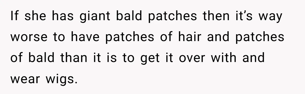 Father Feels Torn After Wife Refuses To Let Daughter Wear Wig For Alopecia If she has giant bald patches then it’s way worse to have patches of hair and patches of bald than it is to get it over with and wear wigs.