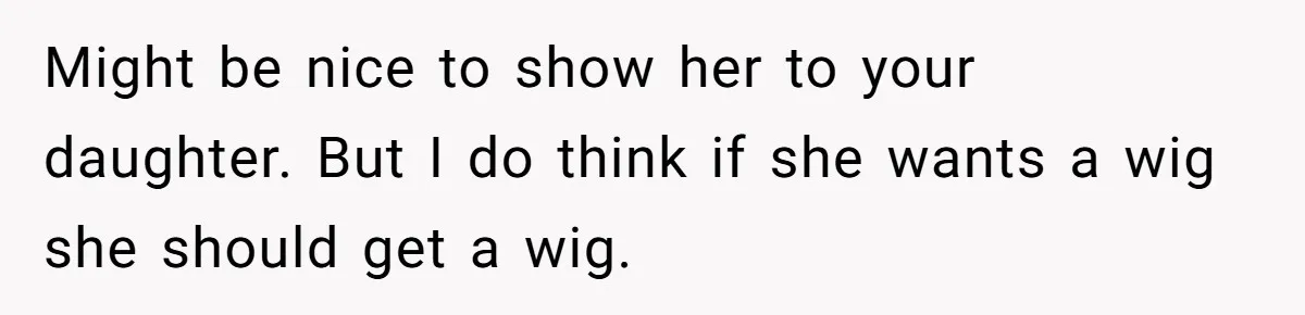 Father Feels Torn After Wife Refuses To Let Daughter Wear Wig For Alopecia Might be nice to show her to your daughter. But I do think if she wants a wig she should get a wig.