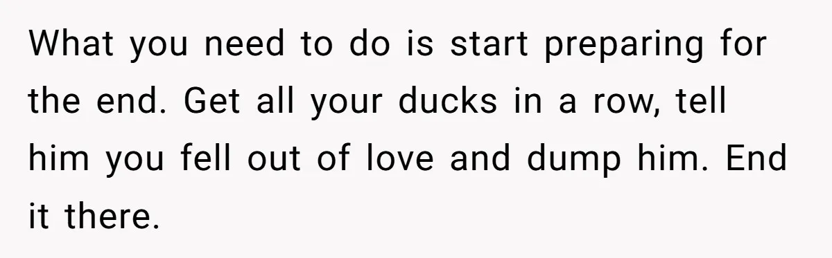 Woman Secretly Reads Her Fiancé Messages With His Female Best Friend And Faces Devastating Discovery What you need to do is start preparing for the end. Get all your ducks in a row, tell him you fell out of love and dump him. End it...