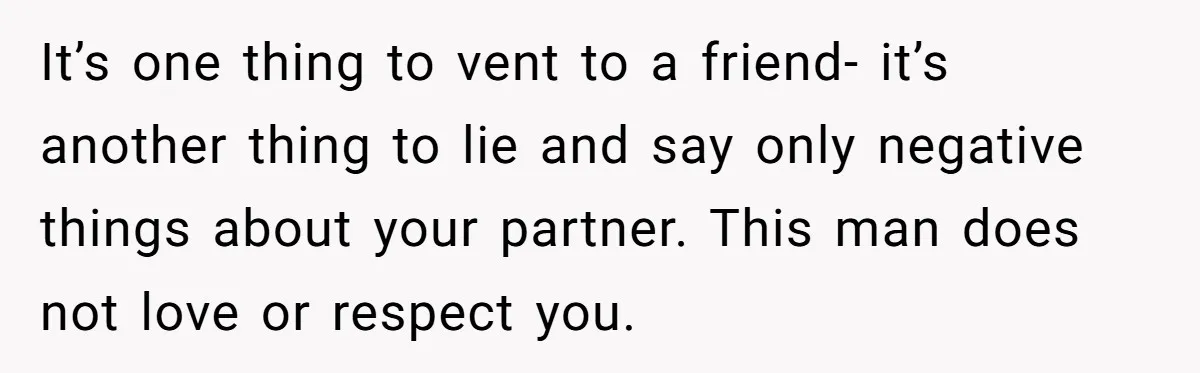 Woman Secretly Reads Her Fiancé Messages With His Female Best Friend And Faces Devastating Discovery It’s one thing to vent to a friend- it’s another thing to lie and say only negative things about your partner. This man does not love or respect you.