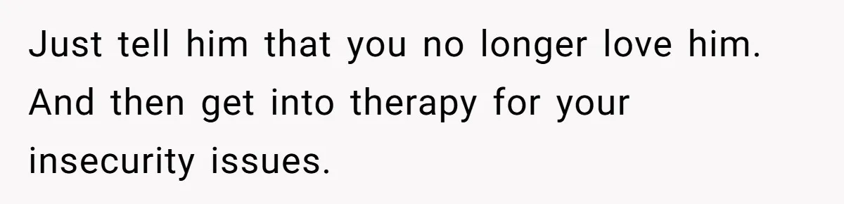 Woman Secretly Reads Her Fiancé Messages With His Female Best Friend And Faces Devastating Discovery Just tell him that you no longer love him. And then get into therapy for your insecurity issues.