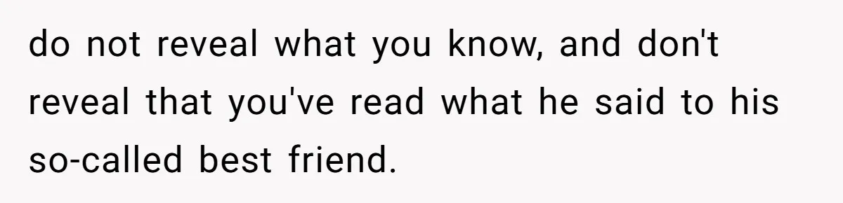 Woman Secretly Reads Her Fiancé Messages With His Female Best Friend And Faces Devastating Discovery do not reveal what you know, and don't reveal that you've read what he said to his so-called best friend.