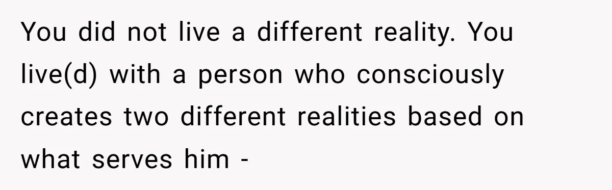 Woman Secretly Reads Her Fiancé Messages With His Female Best Friend And Faces Devastating Discovery You did not live a different reality. You live(d) with a person who consciously creates two different realities based on what serves him -